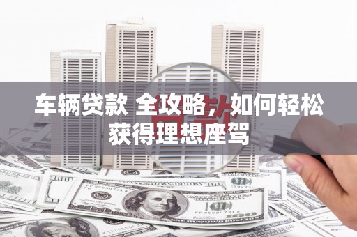 江干车辆贷款 全攻略，如何轻松获得理想座驾