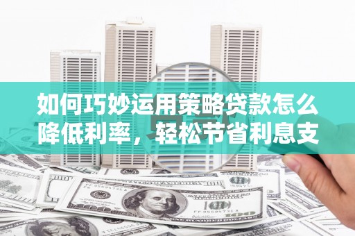 江干如何巧妙运用策略贷款怎么降低利率，轻松节省利息支出