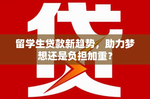 江干留学生贷款新趋势，助力梦想还是负担加重？